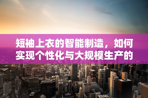 短袖上衣的智能制造，如何实现个性化与大规模生产的完美融合？