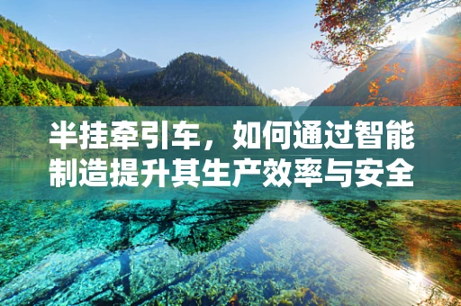 半挂牵引车，如何通过智能制造提升其生产效率与安全性？
