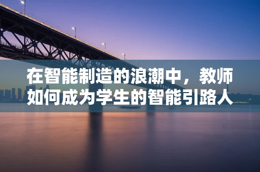 在智能制造的浪潮中，教师如何成为学生的智能引路人？