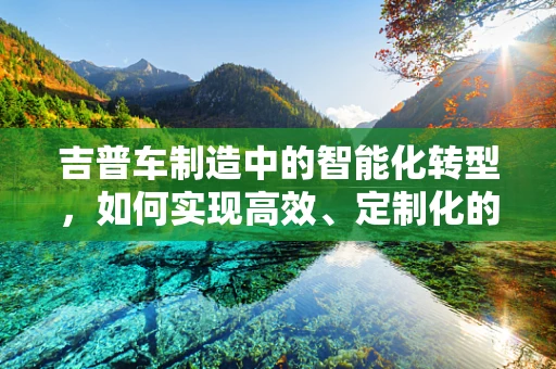 吉普车制造中的智能化转型，如何实现高效、定制化的生产？
