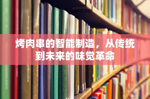 烤肉串的智能制造，从传统到未来的味觉革命