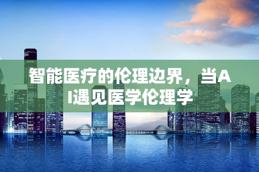 智能医疗的伦理边界，当AI遇见医学伦理学