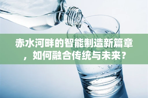 赤水河畔的智能制造新篇章，如何融合传统与未来？
