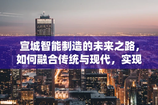宣城智能制造的未来之路，如何融合传统与现代，实现产业升级？
