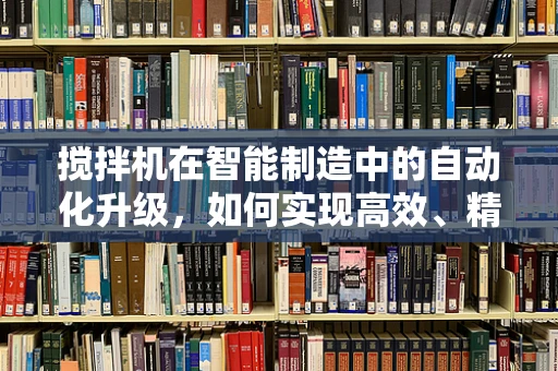 搅拌机在智能制造中的自动化升级，如何实现高效、精准的混合？