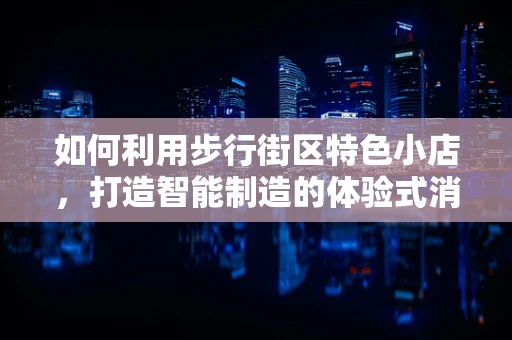 如何利用步行街区特色小店，打造智能制造的体验式消费新场景？