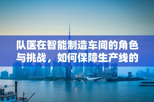 队医在智能制造车间的角色与挑战，如何保障生产线的‘健康’？