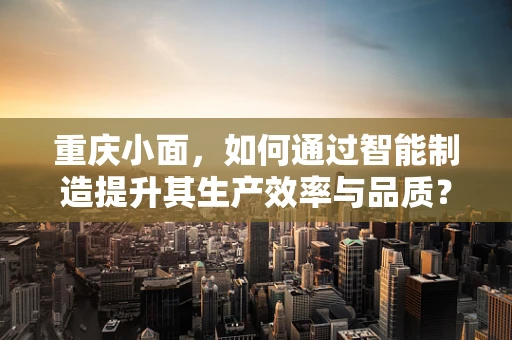 重庆小面，如何通过智能制造提升其生产效率与品质？
