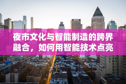 夜市文化与智能制造的跨界融合，如何用智能技术点亮传统市集的未来？