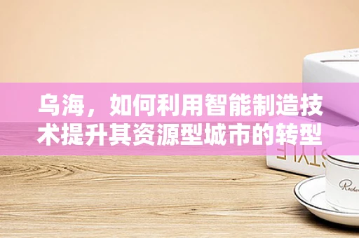乌海，如何利用智能制造技术提升其资源型城市的转型之路？