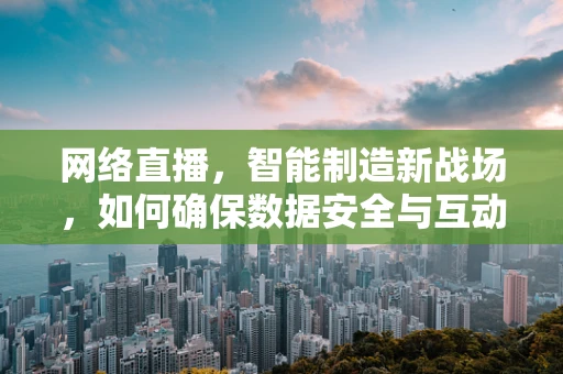 网络直播，智能制造新战场，如何确保数据安全与互动真实？