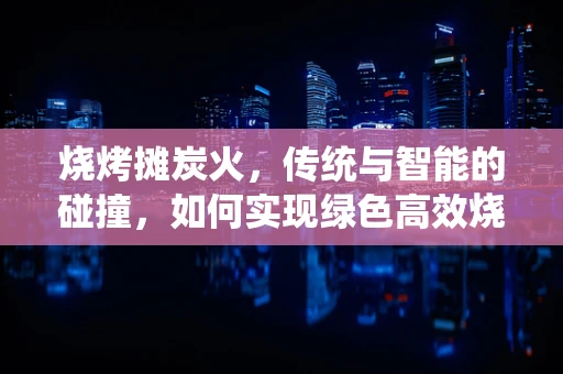 烧烤摊炭火，传统与智能的碰撞，如何实现绿色高效烧烤？