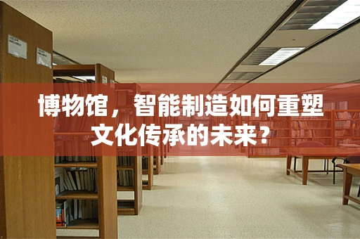 博物馆，智能制造如何重塑文化传承的未来？