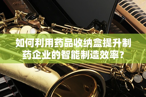 如何利用药品收纳盒提升制药企业的智能制造效率？