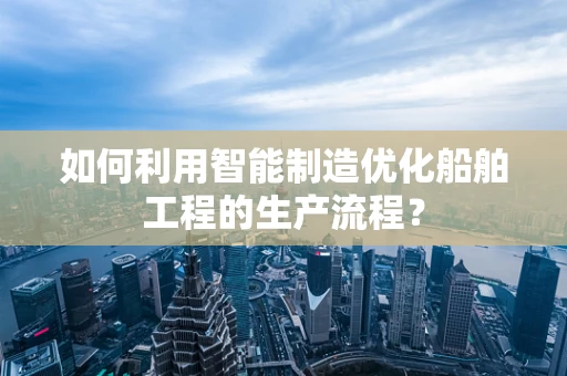 如何利用智能制造优化船舶工程的生产流程？