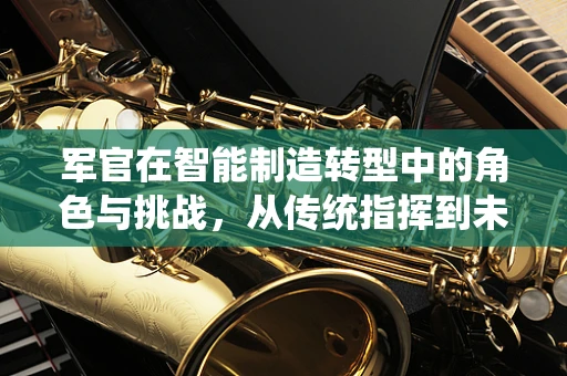 军官在智能制造转型中的角色与挑战，从传统指挥到未来工厂的智慧引领