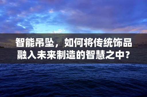智能吊坠，如何将传统饰品融入未来制造的智慧之中？