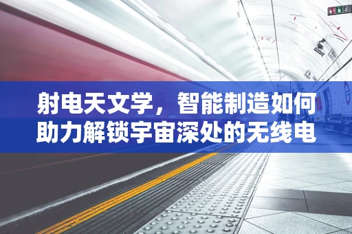 射电天文学，智能制造如何助力解锁宇宙深处的无线电密码？