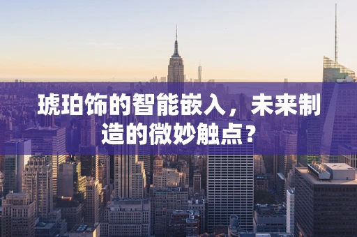 琥珀饰的智能嵌入，未来制造的微妙触点？