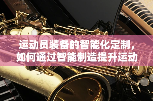运动员装备的智能化定制，如何通过智能制造提升运动员表现？