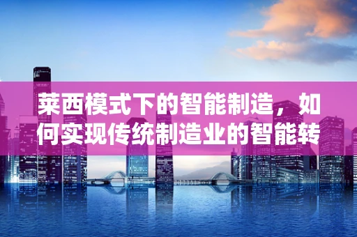 莱西模式下的智能制造，如何实现传统制造业的智能转型？