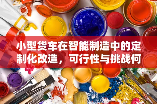 小型货车在智能制造中的定制化改造，可行性与挑战何在？
