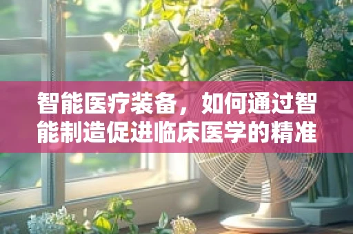 智能医疗装备，如何通过智能制造促进临床医学的精准化与个性化？