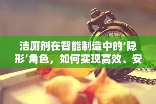 洁厕剂在智能制造中的‘隐形’角色，如何实现高效、安全的智能清洁？