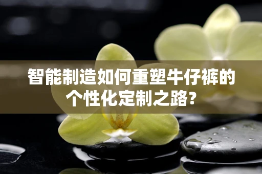 智能制造如何重塑牛仔裤的个性化定制之路？