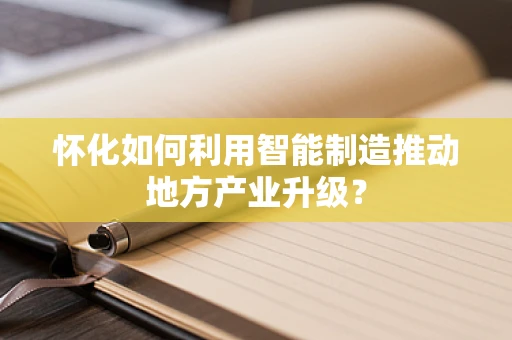 怀化如何利用智能制造推动地方产业升级？