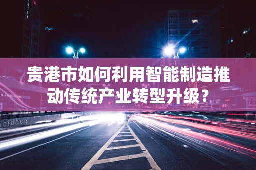 贵港市如何利用智能制造推动传统产业转型升级？