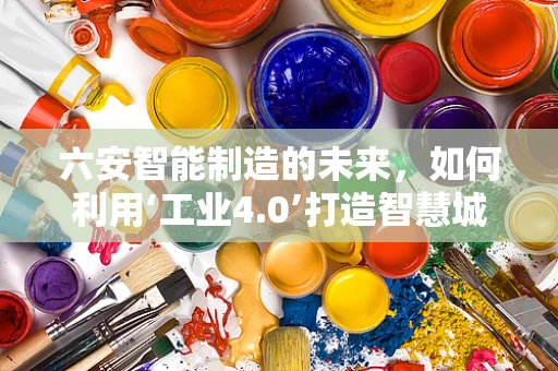 六安智能制造的未来，如何利用‘工业4.0’打造智慧城市新名片？