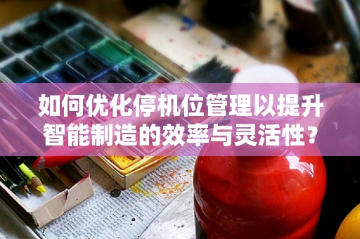 如何优化停机位管理以提升智能制造的效率与灵活性？