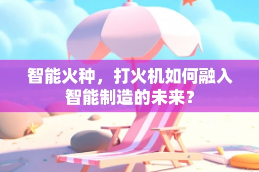 智能火种，打火机如何融入智能制造的未来？
