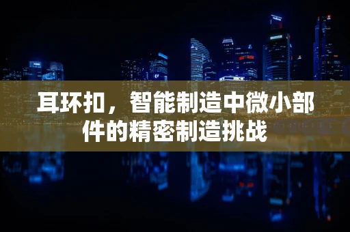 耳环扣，智能制造中微小部件的精密制造挑战