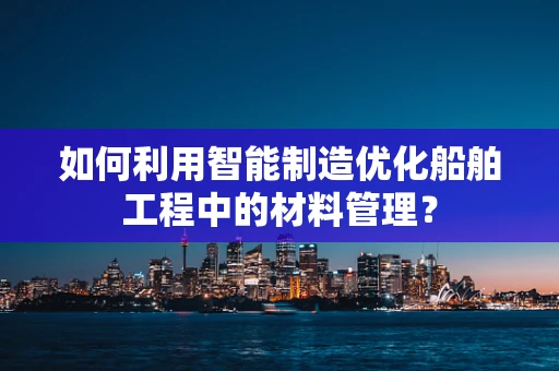 如何利用智能制造优化船舶工程中的材料管理？