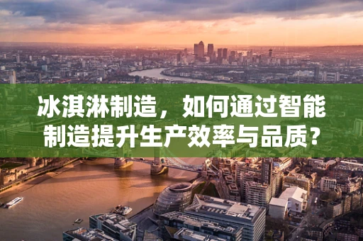 冰淇淋制造，如何通过智能制造提升生产效率与品质？