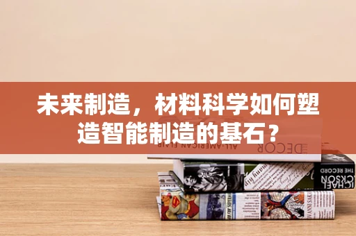 未来制造，材料科学如何塑造智能制造的基石？