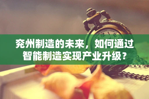 兖州制造的未来，如何通过智能制造实现产业升级？