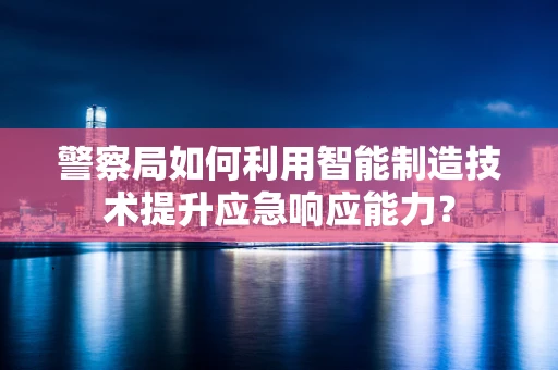 警察局如何利用智能制造技术提升应急响应能力？