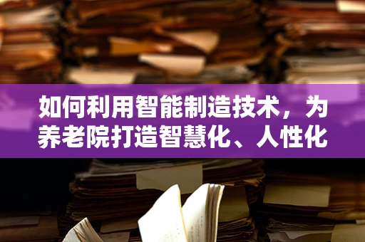 如何利用智能制造技术，为养老院打造智慧化、人性化的服务环境？