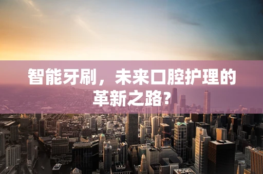 智能牙刷，未来口腔护理的革新之路？
