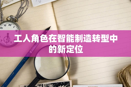 工人角色在智能制造转型中的新定位