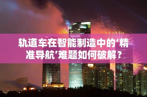 轨道车在智能制造中的‘精准导航’难题如何破解？