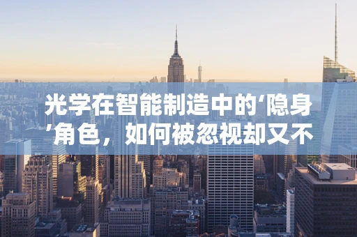 光学在智能制造中的‘隐身’角色，如何被忽视却又不可或缺？
