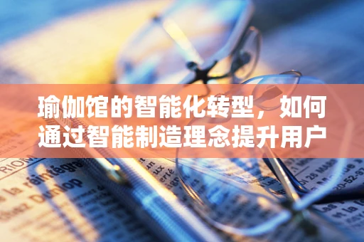 瑜伽馆的智能化转型，如何通过智能制造理念提升用户体验？