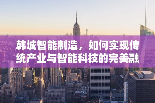 韩城智能制造，如何实现传统产业与智能科技的完美融合？