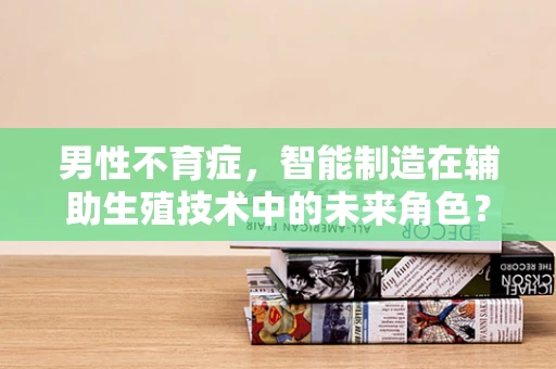 男性不育症，智能制造在辅助生殖技术中的未来角色？