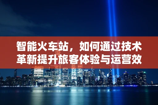 智能火车站，如何通过技术革新提升旅客体验与运营效率？