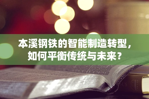本溪钢铁的智能制造转型，如何平衡传统与未来？